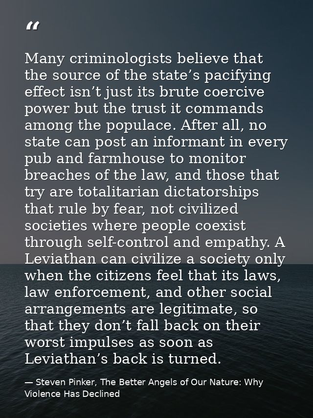 Many criminologists believe that the source of the state’s pacifying effect isn’t just its brute coercive power but the  — Steven Pinker, The Better Angels of Our Nature: Why Violence Has Declined