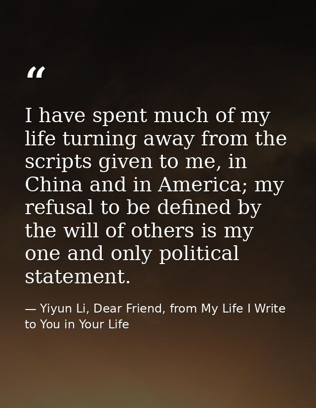 I have spent much of my life turning away from the scripts given to me, in China and in America; my refusal to be define — Yiyun Li, Dear Friend, from My Life I Write to You in Your Life