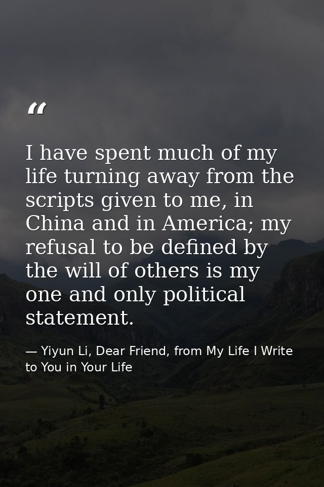 I have spent much of my life turning away from the scripts given to me, in China and in America; my refusal to be define — Yiyun Li, Dear Friend, from My Life I Write to You in Your Life