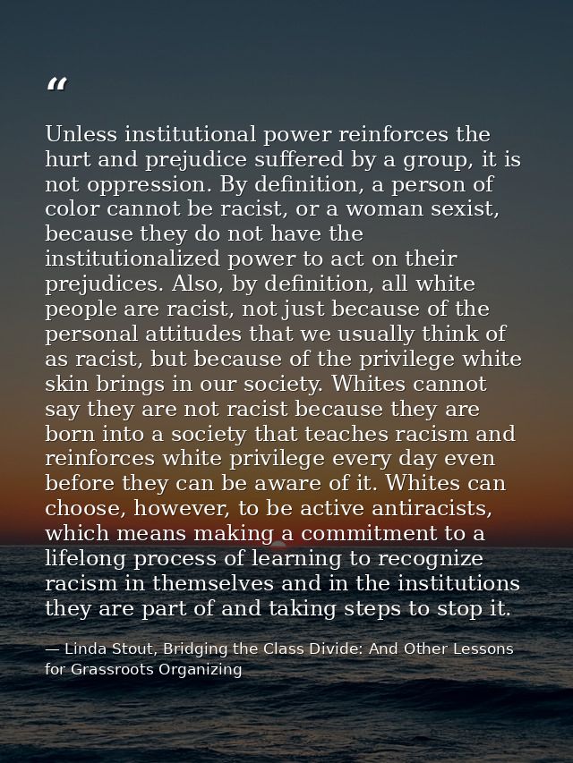 Unless institutional power reinforces the hurt and prejudice suffered by a group, it is not oppression. By definition, a — Linda Stout, Bridging the Class Divide: And Other Lessons for Grassroots Organizing