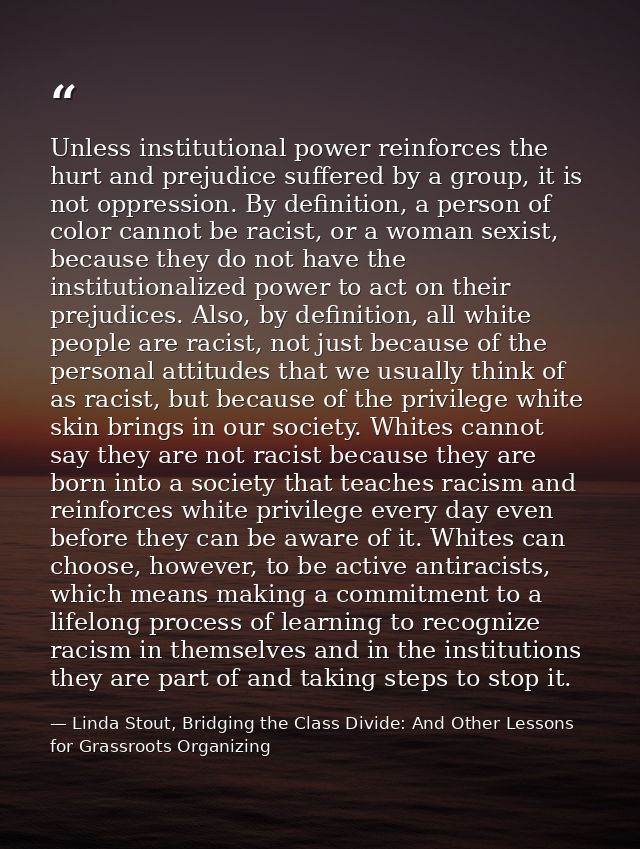 Unless institutional power reinforces the hurt and prejudice suffered by a group, it is not oppression. By definition, a — Linda Stout, Bridging the Class Divide: And Other Lessons for Grassroots Organizing