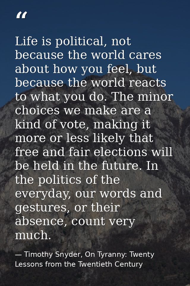 Life is political, not because the world cares about how you feel, but because the world reacts to what you do. The mino — Timothy Snyder, On Tyranny: Twenty Lessons from the Twentieth Century