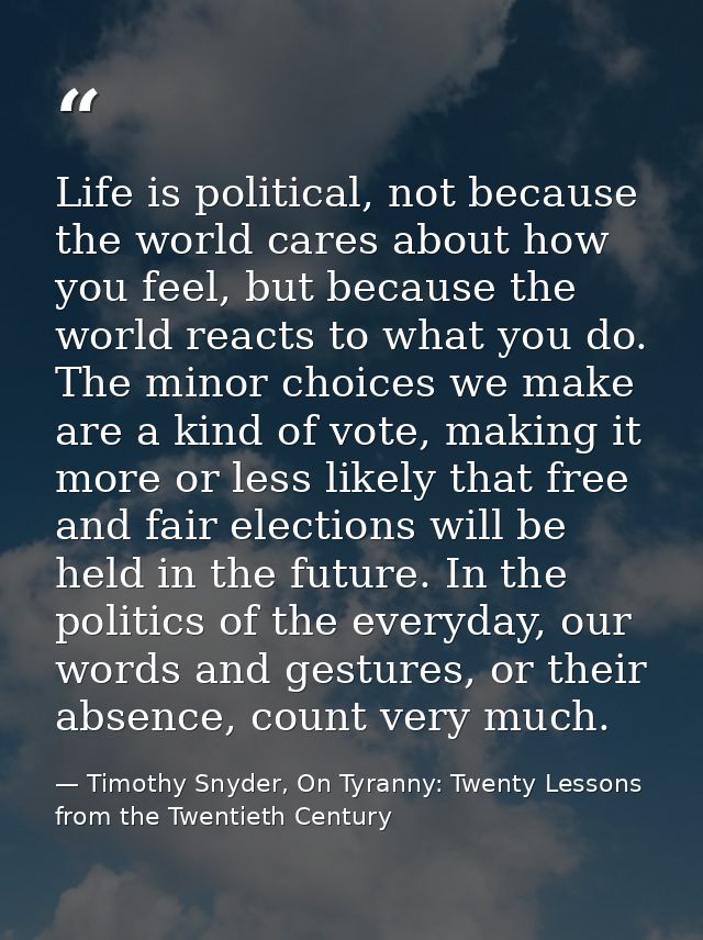 Life is political, not because the world cares about how you feel, but because the world reacts to what you do. The mino — Timothy Snyder, On Tyranny: Twenty Lessons from the Twentieth Century