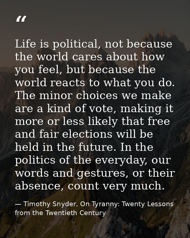 Life is political, not because the world cares about how you feel, but because the world reacts to what you do. The mino — Timothy Snyder, On Tyranny: Twenty Lessons from the Twentieth Century