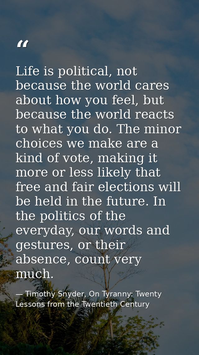 Life is political, not because the world cares about how you feel, but because the world reacts to what you do. The mino — Timothy Snyder, On Tyranny: Twenty Lessons from the Twentieth Century