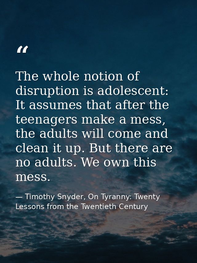 The whole notion of disruption is adolescent: It assumes that after the teenagers make a mess, the adults will come and  — Timothy Snyder, On Tyranny: Twenty Lessons from the Twentieth Century