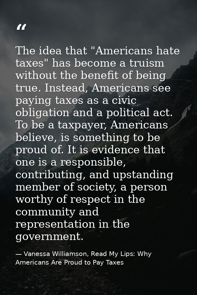 The idea that "Americans hate taxes" has become a truism without the benefit of being true. Instead, Americans see payin — Vanessa Williamson, Read My Lips: Why Americans Are Proud to Pay Taxes