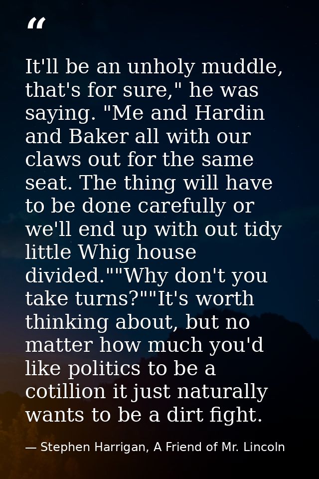 It'll be an unholy muddle, that's for sure," he was saying. "Me and Hardin and Baker all with our claws out for the same — Stephen Harrigan, A Friend of Mr. Lincoln
