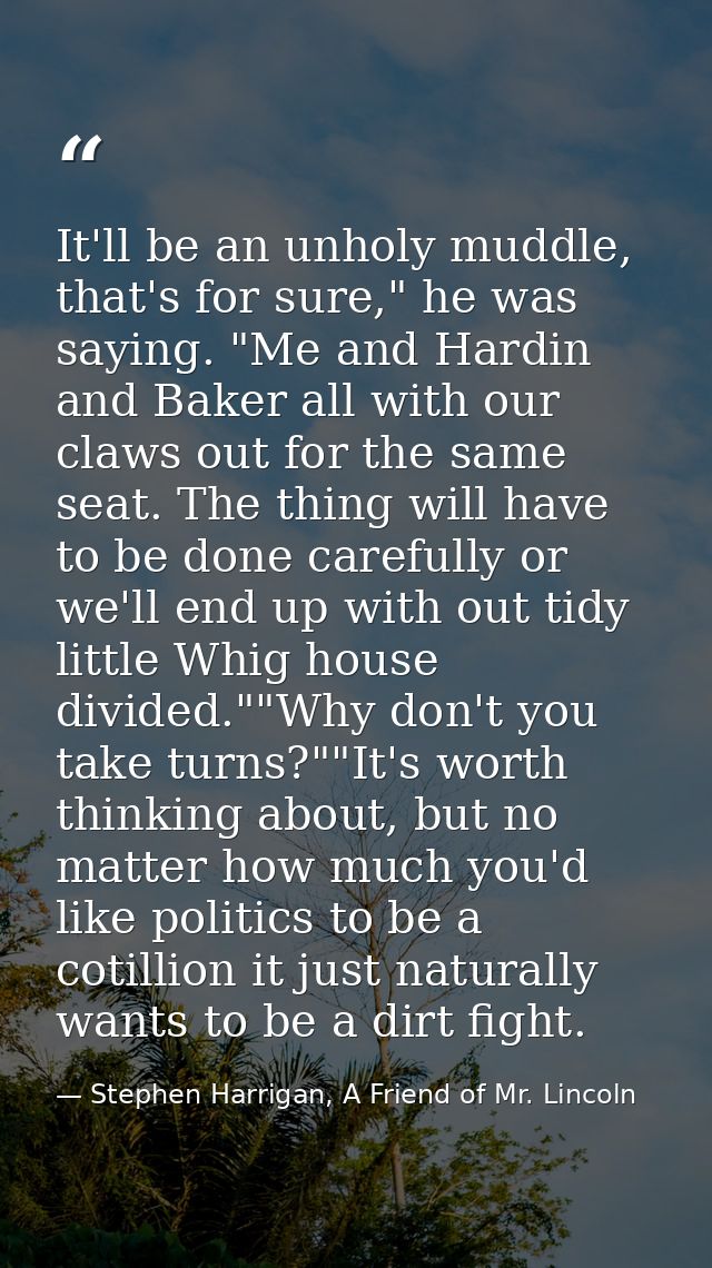 It'll be an unholy muddle, that's for sure," he was saying. "Me and Hardin and Baker all with our claws out for the same — Stephen Harrigan, A Friend of Mr. Lincoln