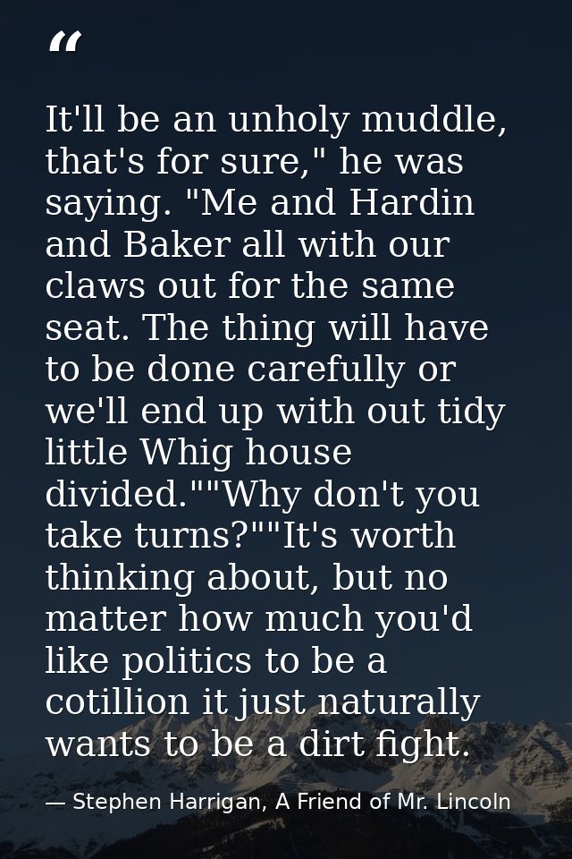 It'll be an unholy muddle, that's for sure," he was saying. "Me and Hardin and Baker all with our claws out for the same — Stephen Harrigan, A Friend of Mr. Lincoln