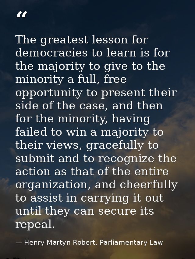 The greatest lesson for democracies to learn is for the majority to give to the minority a full, free opportunity to pre — Henry Martyn Robert, Parliamentary Law