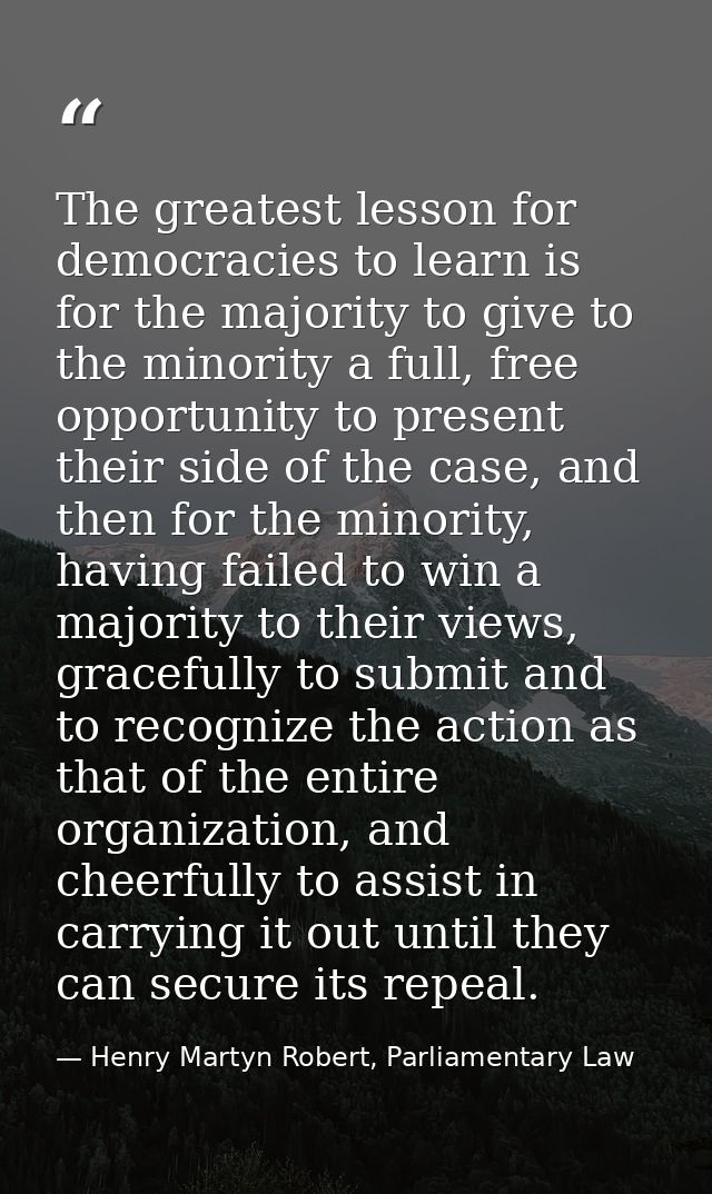 The greatest lesson for democracies to learn is for the majority to give to the minority a full, free opportunity to pre — Henry Martyn Robert, Parliamentary Law