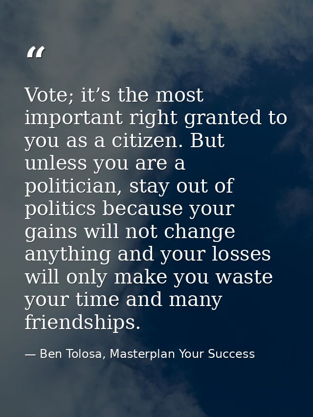 Vote; it’s the most important right granted to you as a citizen. But unless you are a politician, stay out of politics b — Ben Tolosa, Masterplan Your Success