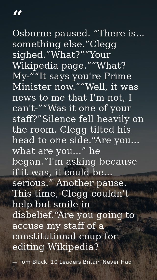Osborne paused. “There is... something else.”Clegg sighed.“What?”“Your Wikipedia page.”“What? My-”“It says you're Prime  — Tom Black, 10 Leaders Britain Never Had