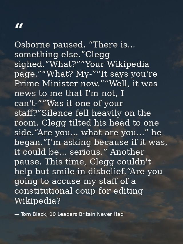 Osborne paused. “There is... something else.”Clegg sighed.“What?”“Your Wikipedia page.”“What? My-”“It says you're Prime  — Tom Black, 10 Leaders Britain Never Had