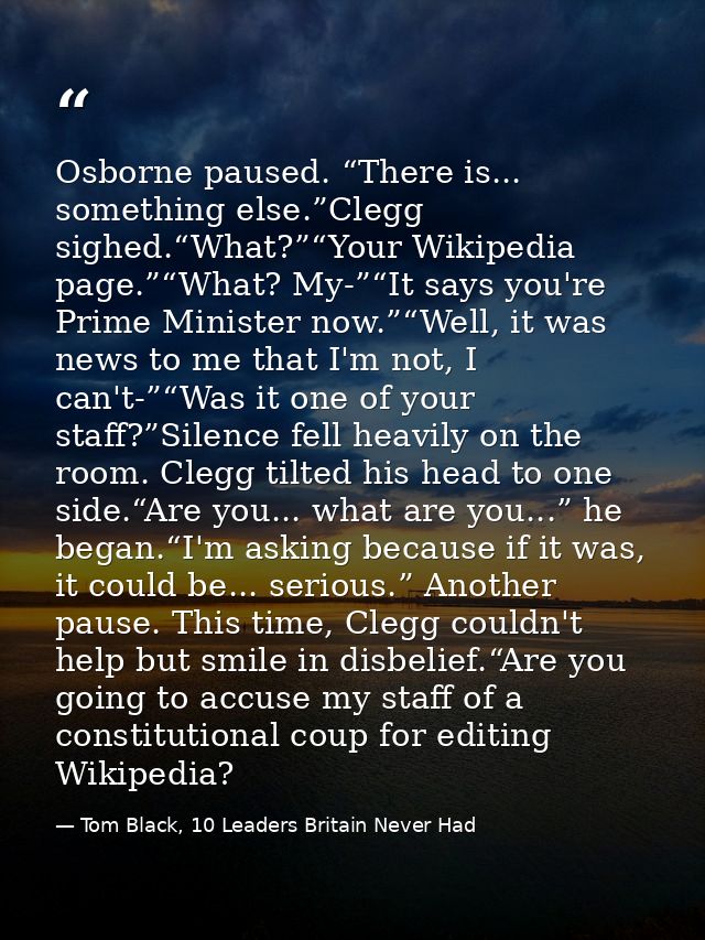 Osborne paused. “There is... something else.”Clegg sighed.“What?”“Your Wikipedia page.”“What? My-”“It says you're Prime  — Tom Black, 10 Leaders Britain Never Had