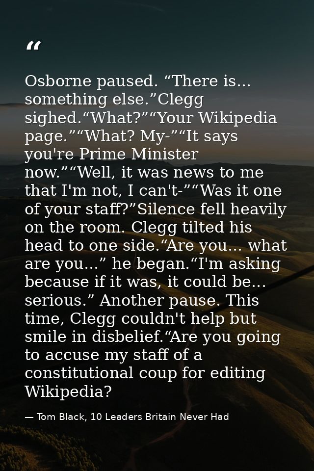 Osborne paused. “There is... something else.”Clegg sighed.“What?”“Your Wikipedia page.”“What? My-”“It says you're Prime  — Tom Black, 10 Leaders Britain Never Had