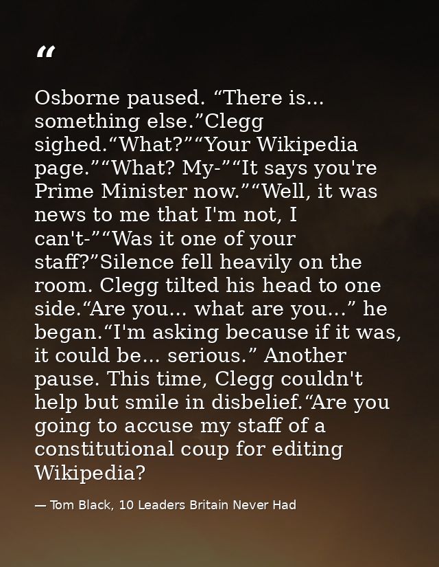 Osborne paused. “There is... something else.”Clegg sighed.“What?”“Your Wikipedia page.”“What? My-”“It says you're Prime  — Tom Black, 10 Leaders Britain Never Had