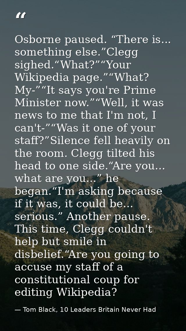 Osborne paused. “There is... something else.”Clegg sighed.“What?”“Your Wikipedia page.”“What? My-”“It says you're Prime  — Tom Black, 10 Leaders Britain Never Had