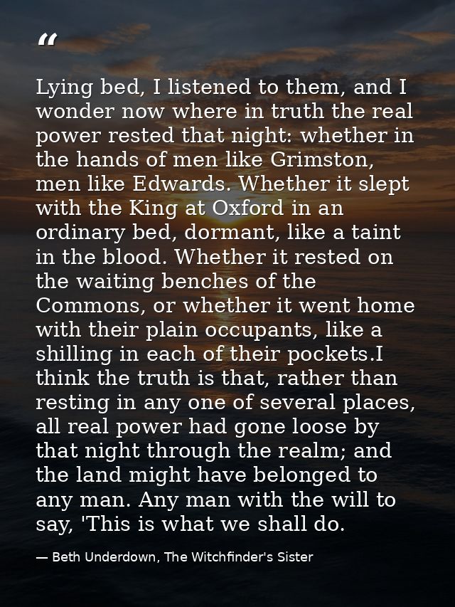 Lying bed, I listened to them, and I wonder now where in truth the real power rested that night: whether in the hands of — Beth Underdown, The Witchfinder's Sister