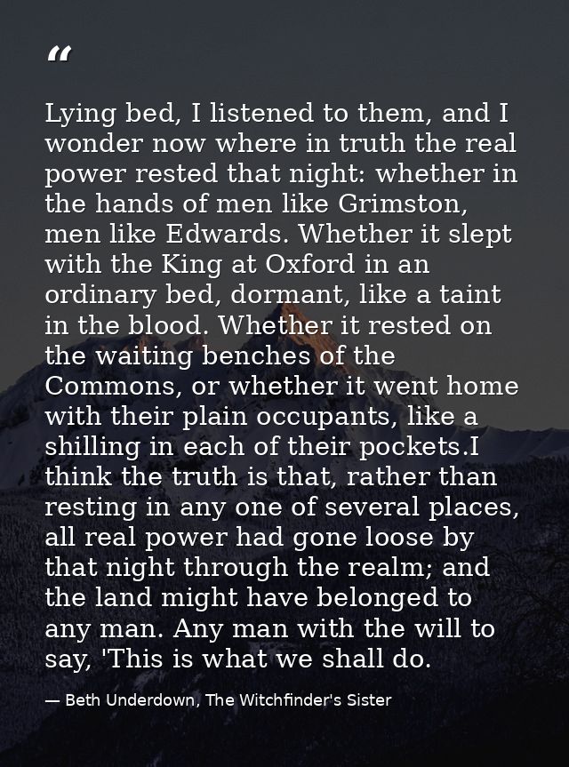 Lying bed, I listened to them, and I wonder now where in truth the real power rested that night: whether in the hands of — Beth Underdown, The Witchfinder's Sister