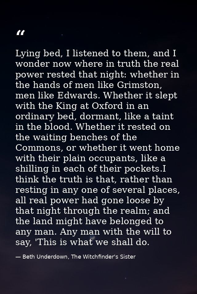 Lying bed, I listened to them, and I wonder now where in truth the real power rested that night: whether in the hands of — Beth Underdown, The Witchfinder's Sister