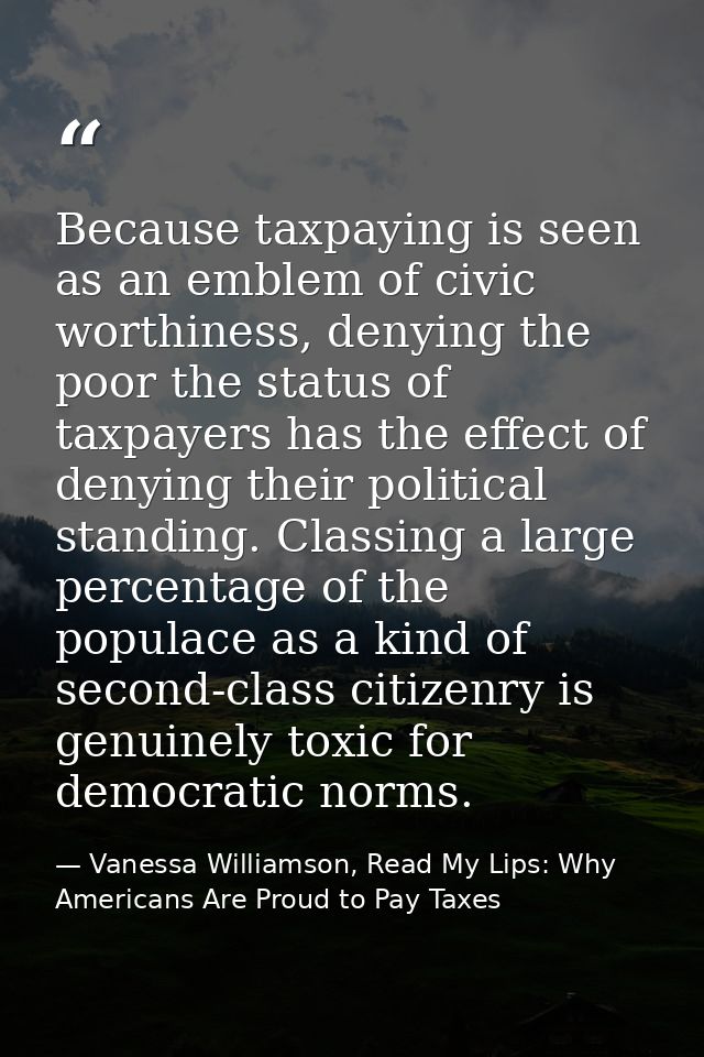Because taxpaying is seen as an emblem of civic worthiness, denying the poor the status of taxpayers has the effect of d — Vanessa Williamson, Read My Lips: Why Americans Are Proud to Pay Taxes