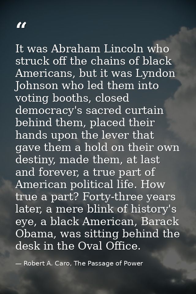 It was Abraham Lincoln who struck off the chains of black Americans, but it was Lyndon Johnson who led them into voting  — Robert A. Caro, The Passage of Power