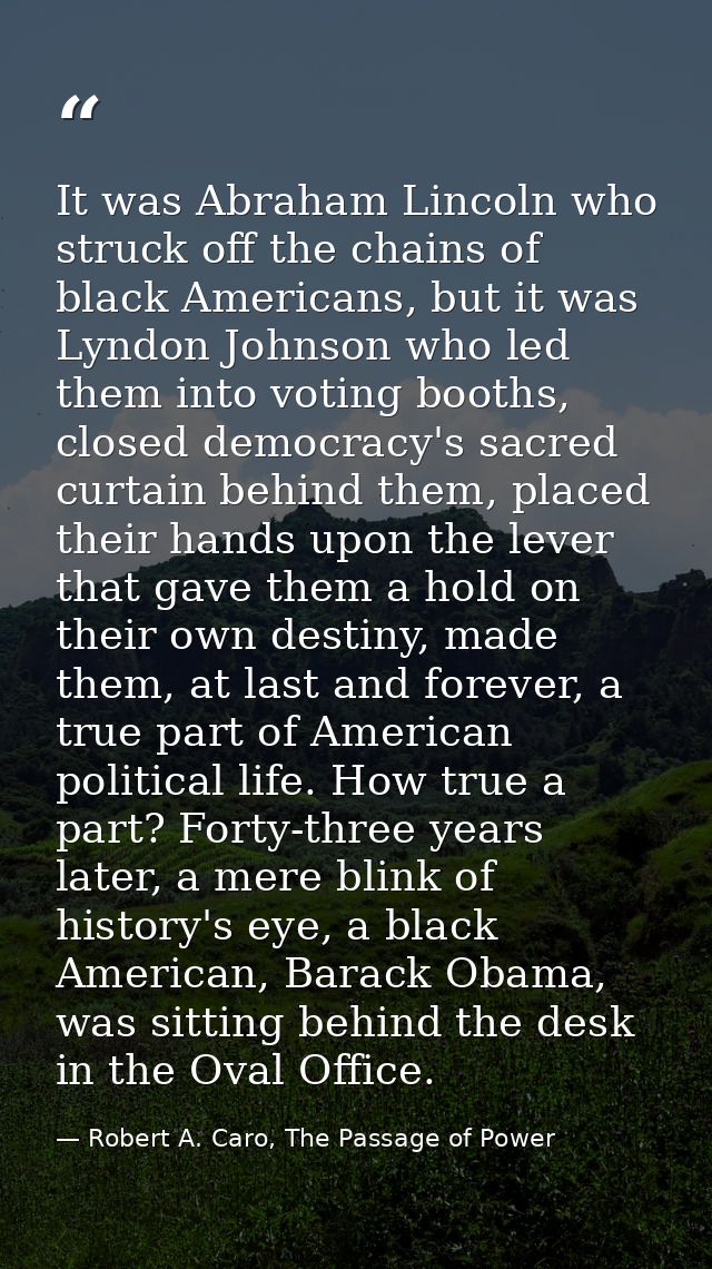 It was Abraham Lincoln who struck off the chains of black Americans, but it was Lyndon Johnson who led them into voting  — Robert A. Caro, The Passage of Power