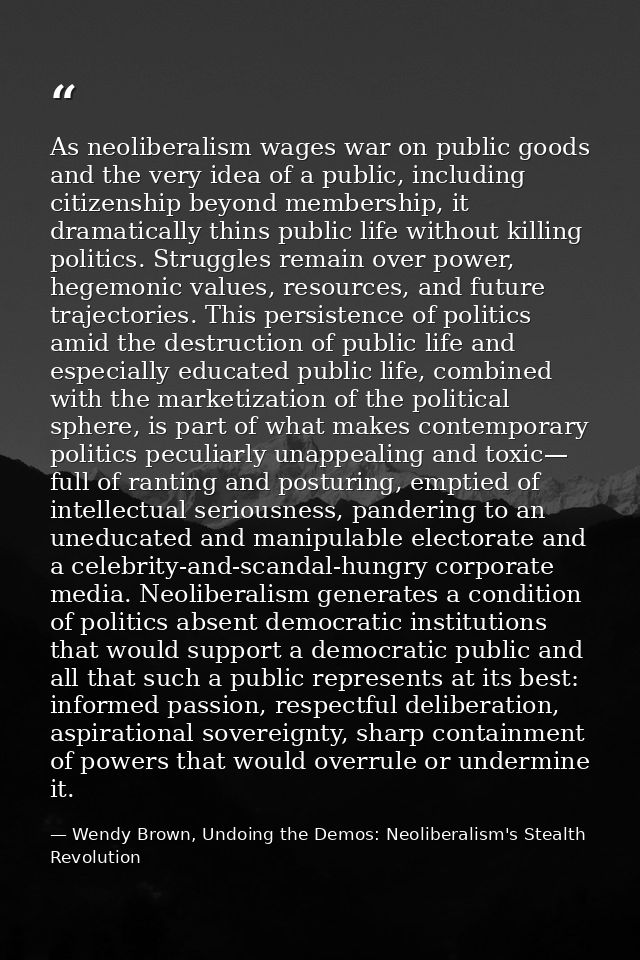 As neoliberalism wages war on public goods and the very idea of a public, including citizenship beyond membership, it dr — Wendy Brown, Undoing the Demos: Neoliberalism's Stealth Revolution