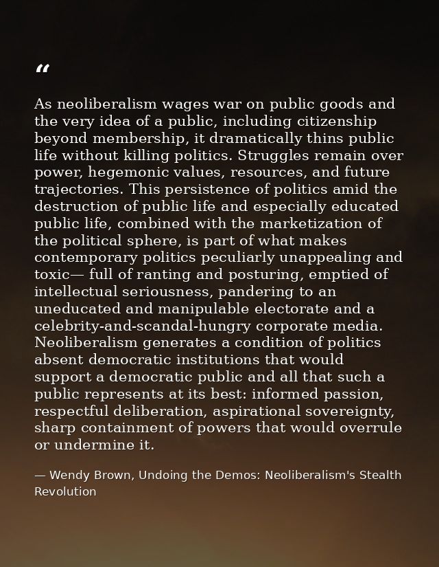 As neoliberalism wages war on public goods and the very idea of a public, including citizenship beyond membership, it dr — Wendy Brown, Undoing the Demos: Neoliberalism's Stealth Revolution