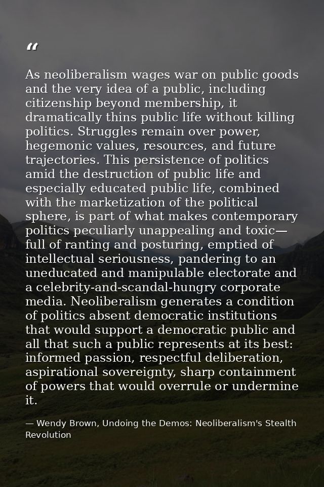 As neoliberalism wages war on public goods and the very idea of a public, including citizenship beyond membership, it dr — Wendy Brown, Undoing the Demos: Neoliberalism's Stealth Revolution