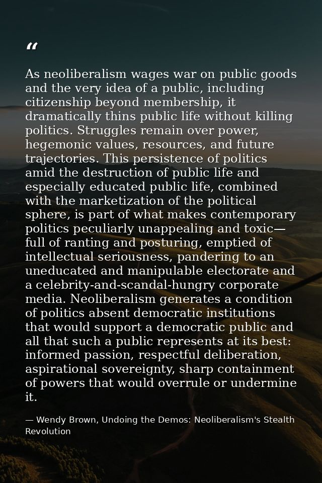 As neoliberalism wages war on public goods and the very idea of a public, including citizenship beyond membership, it dr — Wendy Brown, Undoing the Demos: Neoliberalism's Stealth Revolution
