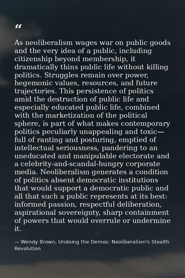 As neoliberalism wages war on public goods and the very idea of a public, including citizenship beyond membership, it dr — Wendy Brown, Undoing the Demos: Neoliberalism's Stealth Revolution