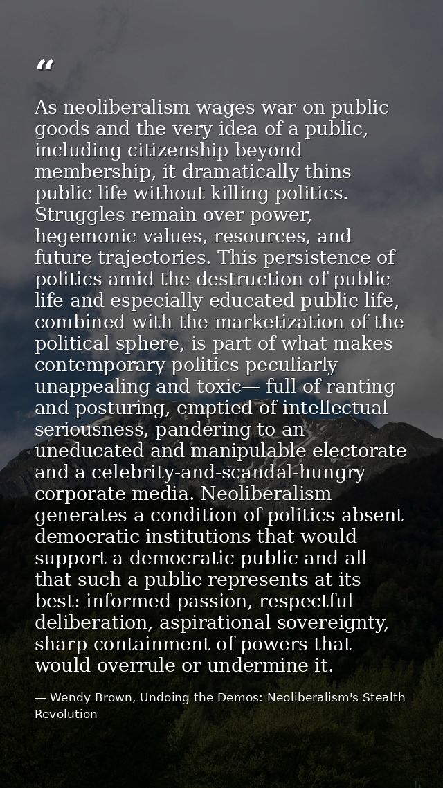 As neoliberalism wages war on public goods and the very idea of a public, including citizenship beyond membership, it dr — Wendy Brown, Undoing the Demos: Neoliberalism's Stealth Revolution