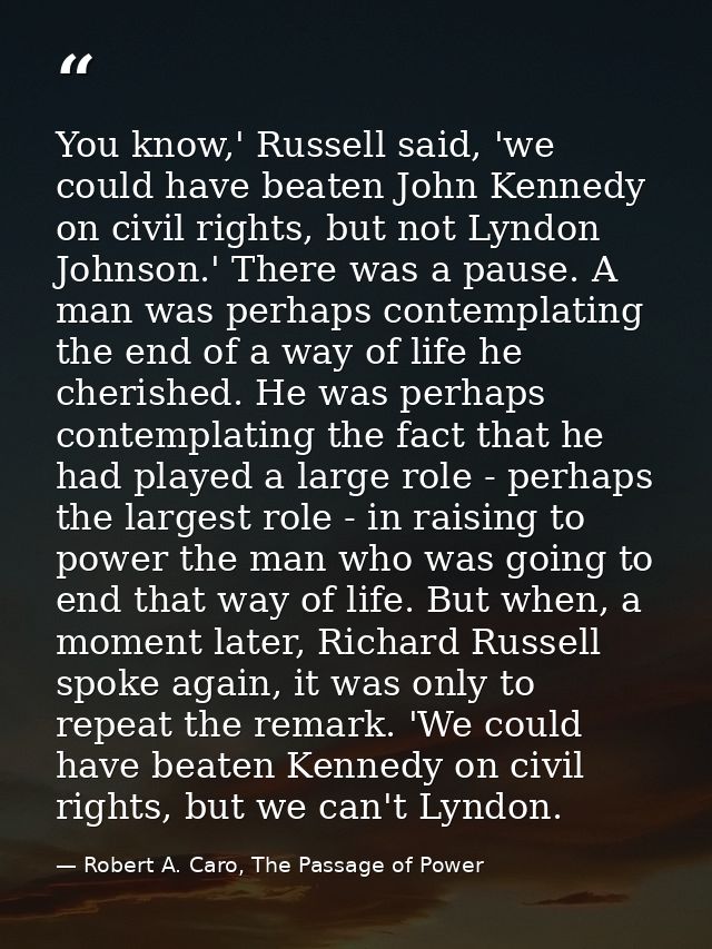 You know,' Russell said, 'we could have beaten John Kennedy on civil rights, but not Lyndon Johnson.' There was a pause. — Robert A. Caro, The Passage of Power