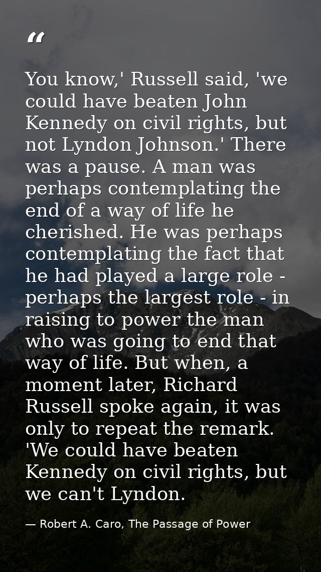 You know,' Russell said, 'we could have beaten John Kennedy on civil rights, but not Lyndon Johnson.' There was a pause. — Robert A. Caro, The Passage of Power