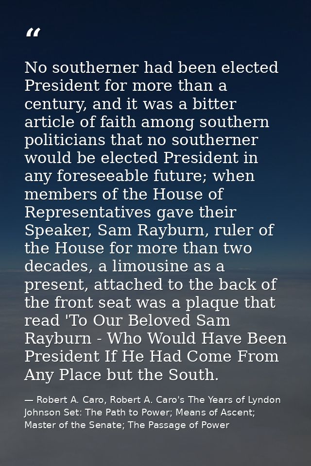 No southerner had been elected President for more than a century, and it was a bitter article of faith among southern po — Robert A. Caro, Robert A. Caro's The Years of Lyndon Johnson Set: The Path to Power; Means of Ascent; Master of the Senate; The Passage of Power
