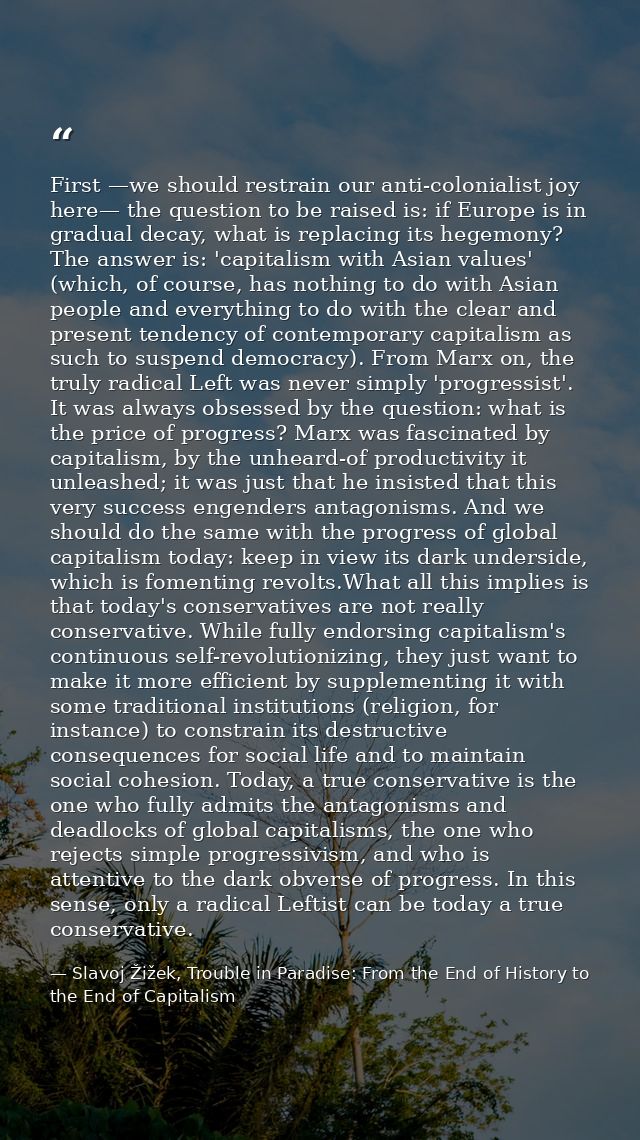 First —we should restrain our anti-colonialist joy here— the question to be raised is: if Europe is in gradual decay, wh — Slavoj Žižek, Trouble in Paradise: From the End of History to the End of Capitalism