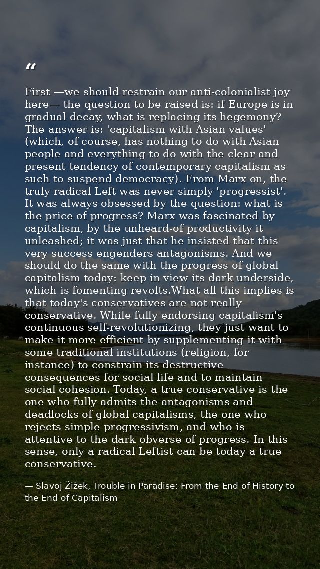 First —we should restrain our anti-colonialist joy here— the question to be raised is: if Europe is in gradual decay, wh — Slavoj Žižek, Trouble in Paradise: From the End of History to the End of Capitalism