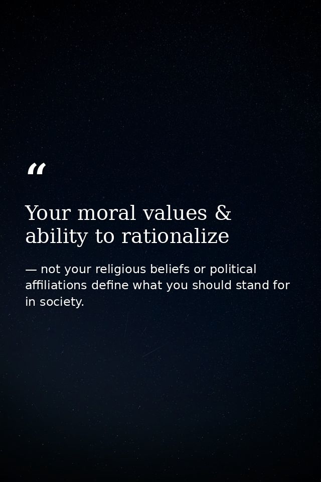 Your moral values & ability to rationalize — not your religious beliefs or political affiliations define what you should stand for in society.