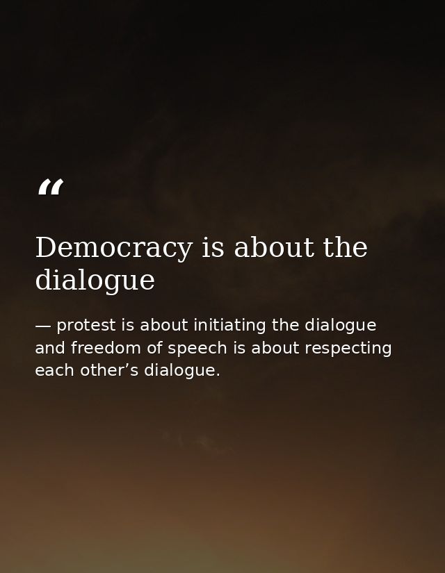 Democracy is about the dialogue — protest is about initiating the dialogue and freedom of speech is about respecting each other’s dialogue.