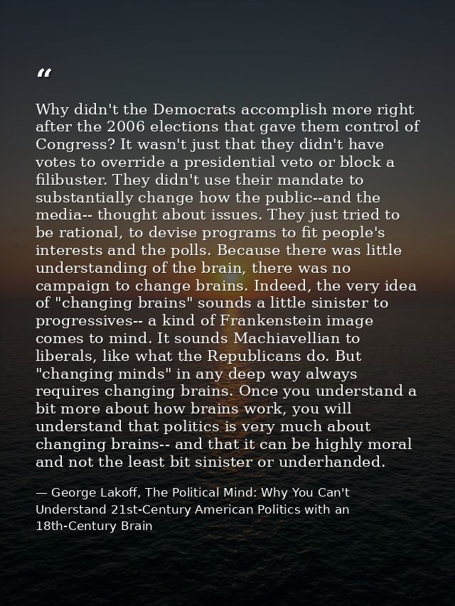 Why didn't the Democrats accomplish more right after the 2006 elections that gave them control of Congress? It wasn't ju — George Lakoff, The Political Mind: Why You Can't Understand 21st-Century American Politics with an 18th-Century Brain