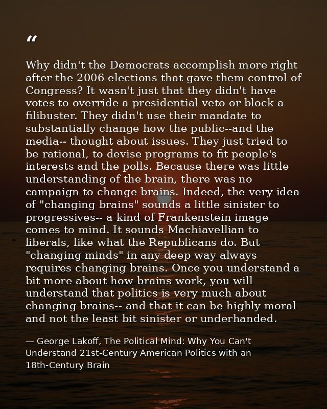 Why didn't the Democrats accomplish more right after the 2006 elections that gave them control of Congress? It wasn't ju — George Lakoff, The Political Mind: Why You Can't Understand 21st-Century American Politics with an 18th-Century Brain