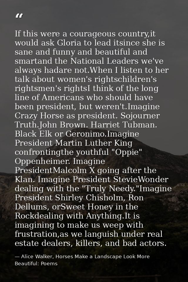 If this were a courageous country,it would ask Gloria to lead itsince she is sane and funny and beautiful and smartand t — Alice Walker, Horses Make a Landscape Look More Beautiful: Poems