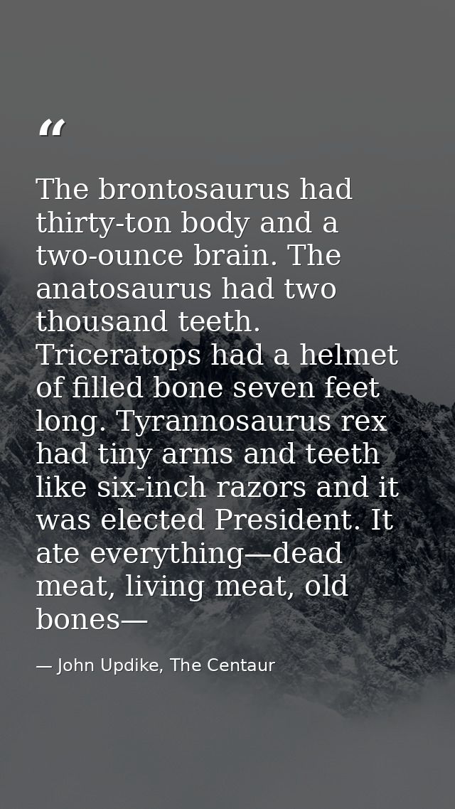 The brontosaurus had thirty-ton body and a two-ounce brain. The anatosaurus had two thousand teeth. Triceratops had a he — John Updike, The Centaur