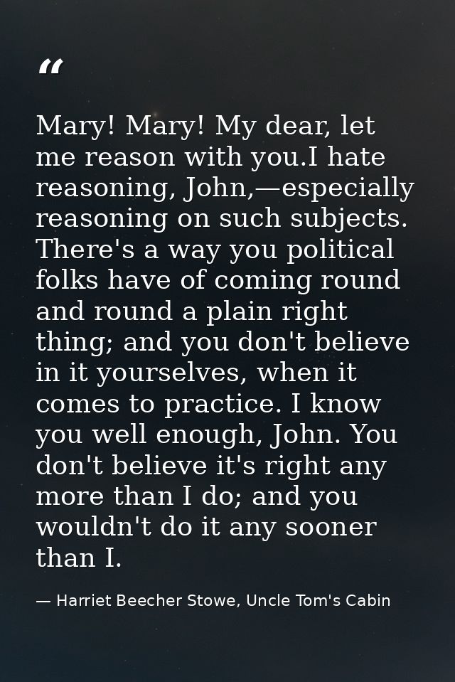 Mary! Mary! My dear, let me reason with you.I hate reasoning, John,—especially reasoning on such subjects. There's a way — Harriet Beecher Stowe, Uncle Tom's Cabin