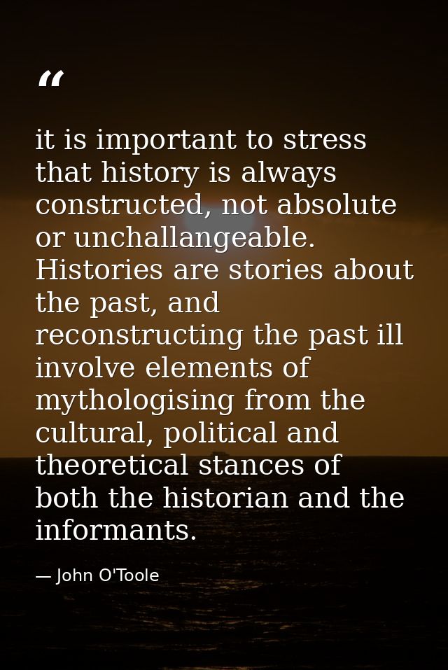 it is important to stress that history is always constructed, not absolute or unchallangeable. Histories are stories abo — John O'Toole