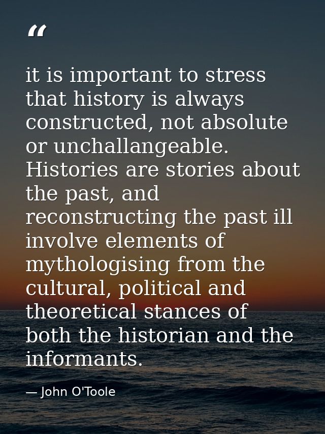 it is important to stress that history is always constructed, not absolute or unchallangeable. Histories are stories abo — John O'Toole