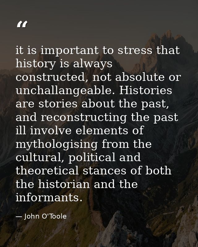it is important to stress that history is always constructed, not absolute or unchallangeable. Histories are stories abo — John O'Toole